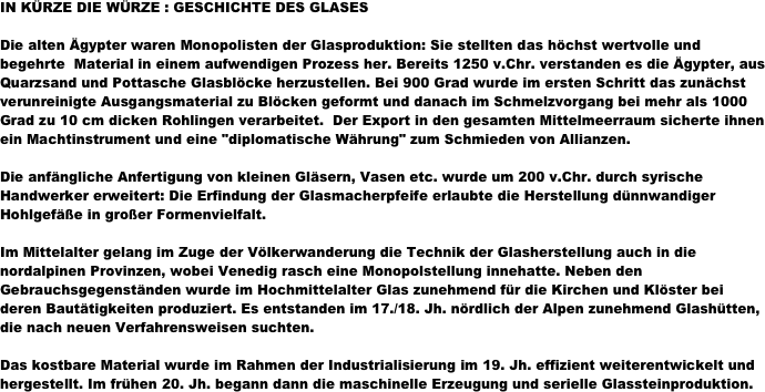 IN KÜRZE DIE WÜRZE : GESCHICHTE DES GLASES

Die alten Ägypter waren Monopolisten der Glasproduktion: Sie stellten das höchst wertvolle und begehrte  Material in einem aufwendigen Prozess her. Bereits 1250 v.Chr. verstanden es die Ägypter, aus Quarzsand und Pottasche Glasblöcke herzustellen. Bei 900 Grad wurde im ersten Schritt das zunächst verunreinigte Ausgangsmaterial zu Blöcken geformt und danach im Schmelzvorgang bei mehr als 1000 Grad zu 10 cm dicken Rohlingen verarbeitet.  Der Export in den gesamten Mittelmeerraum sicherte ihnen ein Machtinstrument und eine "diplomatische Währung" zum Schmieden von Allianzen.

Die anfängliche Anfertigung von kleinen Gläsern, Vasen etc. wurde um 200 v.Chr. durch syrische Handwerker erweitert: Die Erfindung der Glasmacherpfeife erlaubte die Herstellung dünnwandiger Hohlgefäße in großer Formenvielfalt. 

Im Mittelalter gelang im Zuge der Völkerwanderung die Technik der Glasherstellung auch in die nordalpinen Provinzen, wobei Venedig rasch eine Monopolstellung innehatte. Neben den Gebrauchsgegenständen wurde im Hochmittelalter Glas zunehmend für die Kirchen und Klöster bei deren Bautätigkeiten produziert. Es entstanden im 17./18. Jh. nördlich der Alpen zunehmend Glashütten, die nach neuen Verfahrensweisen suchten.

Das kostbare Material wurde im Rahmen der Industrialisierung im 19. Jh. effizient weiterentwickelt und hergestellt. Im frühen 20. Jh. begann dann die maschinelle Erzeugung und serielle Glassteinproduktion.
